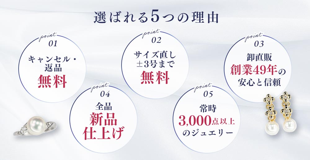 選ばれる5つの理由 キャンセル・返品無料 サイズ直し±3号まで無料 卸直販創業49年の安心と信頼 全品新品仕上げ 常時1000点以上のジュエリー